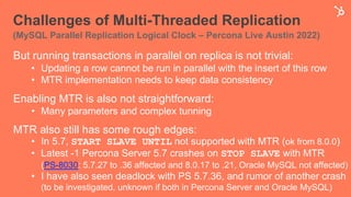Challenges of Multi-Threaded Replication
(MySQL Parallel Replication Logical Clock – Percona Live Austin 2022)
But running transactions in parallel on replica is not trivial:
• Updating a row cannot be run in parallel with the insert of this row
• MTR implementation needs to keep data consistency
Enabling MTR is also not straightforward:
• Many parameters and complex tunning
MTR also still has some rough edges:
• In 5.7, START SLAVE UNTIL not supported with MTR (ok from 8.0.0)
• Latest -1 Percona Server 5.7 crashes on STOP SLAVE with MTR
(PS-8030: 5.7.27 to .36 affected and 8.0.17 to .21, Oracle MySQL not affected)
• I have also seen deadlock with PS 5.7.36, and rumor of another crash
(to be investigated, unknown if both in Percona Server and Oracle MySQL)
 