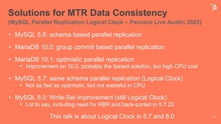 Solutions for MTR Data Consistency
(MySQL Parallel Replication Logical Clock – Percona Live Austin 2022)
• MySQL 5.6: schema based parallel replication
• MariaDB 10.0: group commit based parallel replication
• MariaDB 10.1: optimistic parallel replication
• Improvement on 10.0, probably the fastest solution, but high CPU cost
• MySQL 5.7: same schema parallel replication (Logical Clock)
• Not as fast as optimistic, but not wasteful in CPU
• MySQL 8.0: Write-Set improvement (still Logical Clock)
• Lot to say, including need for RBR and back-ported in 5.7.22
This talk is about Logical Clock in 5.7 and 8.0 11
 