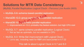 Solutions for MTR Data Consistency
(MySQL Parallel Replication Logical Clock – Percona Live Austin 2022)
• MySQL 5.6: schema based parallel replication
• MariaDB 10.0: group commit based parallel replication
• MariaDB 10.1: optimistic parallel replication
• Improvement on 10.0, probably the fastest solution, but high CPU cost
• MySQL 5.7: same schema parallel replication (Logical Clock)
• Not as fast as optimistic, but not wasteful in CPU
• MySQL 8.0: Write-Set improvement (still Logical Clock)
• Lot to say, including need for RBR and back-ported in 5.7.22
This talk is about Logical Clock in 5.7 and 8.0 12
 