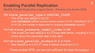 Enabling Parallel Replication
(MySQL Parallel Replication Logical Clock – Percona Live Austin 2022)
Set slave_parallel_type to LOGICAL_CLOCK
• This is the new default in 8.0.27
(was DATABASE before (schema-based solution of 5.6), including in 5.7)
(in 8.0.26, this variable is deprecated for dropping DATABASE support)
And set slave_preserve_commit_order to ON
• This is also the new default in 8.0.27(was OFF before, including in 5.7)
(more about this parameter later in the talk)
And set slave_parallel_workers to 2 or more
• New default to 4 in 8.0.27 (was 0 before including in 5.7)
These enable MTR, but are not sufficient for best throughput 13
 