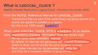 What is LOGICAL_CLOCK ?
(MySQL Parallel Replication Logical Clock – Percona Live Austin 2022)
From the MySQL Reference Manual for LOGICAL_CLOCK:
• Transactions that are part of the same binary log group commit on a
source are applied in parallel on a replica.
• But this is not 100% exact (Bug#85977)
When using LOGICAL_CLOCK, MTR is scheduling trx on replica
using dependency tracking information from the binary logs:
• We will name these information Intervals
• By default, trx intervals are generated with Commit Timestamps
(which is close, but not strictly the same as group commit)
• Much better intervals can be generated with Write Set
(and Write Set is completely different to group commit) 14
 