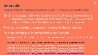 Intervals
(MySQL Parallel Replication Logical Clock – Percona Live Austin 2022)
Each trx is tagged with two numbers in the binlogs (starting with 5.7):
• sequence_number: increasing id for each trx (not to confuse with GTID)
• last_committed: id of the latest trx on which this trx depends
The last_committed / sequence_number is the trx interval
Here an example of intervals from a real system:
15
mysqlbinlog $f | awk '$11 ~ "last_committed"{print $1,$2,$11,$12}'
[...]
#170206 20:08:33 last_committed=6201 sequence_number=6203
#170206 20:08:33 last_committed=6203 sequence_number=6204
#170206 20:08:33 last_committed=6203 sequence_number=6205
#170206 20:08:33 last_committed=6203 sequence_number=6206
#170206 20:08:33 last_committed=6205 sequence_number=6207
 