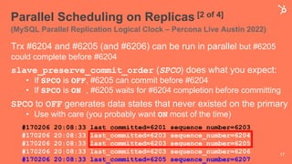 Parallel Scheduling on Replicas [2 of 4]
(MySQL Parallel Replication Logical Clock – Percona Live Austin 2022)
17
Trx #6204 and #6205 (and #6206) can be run in parallel but #6205
could complete before #6204
slave_preserve_commit_order (SPCO) does what you expect:
• If SPCO is OFF, #6205 can commit before #6204
• If SPCO is ON , #6205 waits for #6204 completion before committing
SPCO to OFF generates data states that never existed on the primary
• Use with care (you probably want ON most of the time)
#170206 20:08:33 last_committed=6201 sequence_number=6203
#170206 20:08:33 last_committed=6203 sequence_number=6204
#170206 20:08:33 last_committed=6203 sequence_number=6205
#170206 20:08:33 last_committed=6203 sequence_number=6206
#170206 20:08:33 last_committed=6205 sequence_number=6207
 