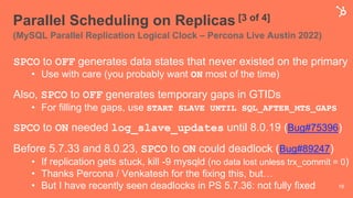 Parallel Scheduling on Replicas [3 of 4]
(MySQL Parallel Replication Logical Clock – Percona Live Austin 2022)
SPCO to OFF generates data states that never existed on the primary
• Use with care (you probably want ON most of the time)
Also, SPCO to OFF generates temporary gaps in GTIDs
• For filling the gaps, use START SLAVE UNTIL SQL_AFTER_MTS_GAPS
SPCO to ON needed log_slave_updates until 8.0.19 (Bug#75396)
Before 5.7.33 and 8.0.23, SPCO to ON could deadlock (Bug#89247)
• If replication gets stuck, kill -9 mysqld (no data lost unless trx_commit = 0)
• Thanks Percona / Venkatesh for the fixing this, but…
• But I have recently seen deadlocks in PS 5.7.36: not fully fixed 18
 