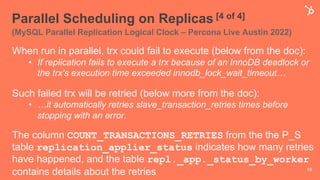 Parallel Scheduling on Replicas [4 of 4]
(MySQL Parallel Replication Logical Clock – Percona Live Austin 2022)
19
When run in parallel, trx could fail to execute (below from the doc):
• If replication fails to execute a trx because of an InnoDB deadlock or
the trx's execution time exceeded innodb_lock_wait_timeout…
Such failed trx will be retried (below more from the doc):
• …it automatically retries slave_transaction_retries times before
stopping with an error.
The column COUNT_TRANSACTIONS_RETRIES from the the P_S
table replication_applier_status indicates how many retries
have happened, and the table repl._app._status_by_worker
contains details about the retries
 