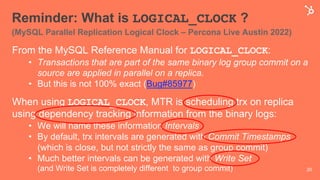 Reminder: What is LOGICAL_CLOCK ?
(MySQL Parallel Replication Logical Clock – Percona Live Austin 2022)
From the MySQL Reference Manual for LOGICAL_CLOCK:
• Transactions that are part of the same binary log group commit on a
source are applied in parallel on a replica.
• But this is not 100% exact (Bug#85977)
When using LOGICAL_CLOCK, MTR is scheduling trx on replica
using dependency tracking information from the binary logs:
• We will name these information Intervals
• By default, trx intervals are generated with Commit Timestamps
(which is close, but not strictly the same as group commit)
• Much better intervals can be generated with Write Set
(and Write Set is completely different to group commit) 20
 