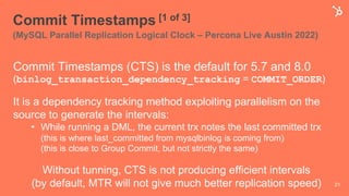 Commit Timestamps [1 of 3]
(MySQL Parallel Replication Logical Clock – Percona Live Austin 2022)
Commit Timestamps (CTS) is the default for 5.7 and 8.0
(binlog_transaction_dependency_tracking = COMMIT_ORDER)
It is a dependency tracking method exploiting parallelism on the
source to generate the intervals:
• While running a DML, the current trx notes the last committed trx
(this is where last_committed from mysqlbinlog is coming from)
(this is close to Group Commit, but not strictly the same)
Without tunning, CTS is not producing efficient intervals
(by default, MTR will not give much better replication speed) 21
 