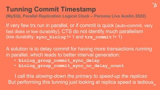 Tunning Commit Timestamp
(MySQL Parallel Replication Logical Clock – Percona Live Austin 2022)
If very few trx run in parallel, or if commit is quick (auto-commit, very
fast disks or low durability), CTS do not identify much parallelism
(low durability: sync_binlog != 1 and trx_commit != 1)
A solution is to delay commit for having more transactions running
in parallel, which leads to better interval generation:
• binlog_group_commit_sync_delay
• binlog_group_commit_sync_no_delay_count
I call this slowing-down the primary to speed-up the replicas
But performing this tunning just looking at replica speed is tedious24
 