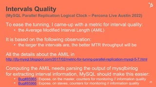 Intervals Quality
(MySQL Parallel Replication Logical Clock – Percona Live Austin 2022)
To ease the tunning, I came-up with a metric for interval quality:
• the Average Modified Interval Length (AMIL)
It is based on the following observation:
• the larger the intervals are, the better MTR throughput will be
All the details about the AMIL in
http://jfg-mysql.blogspot.com/2017/02/metric-for-tuning-parallel-replication-mysql-5-7.html
Computing the AMIL needs parsing the output of mysqlbinlog
for extracting interval information, MySQL should make this easier:
• Bug#85965: Expose, on the master, counters for monitoring // information quality
• Bug#85966: Expose, on slaves, counters for monitoring // information quality 25
 