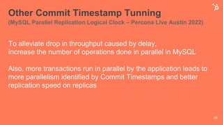 Other Commit Timestamp Tunning
(MySQL Parallel Replication Logical Clock – Percona Live Austin 2022)
28
To alleviate drop in throughput caused by delay,
increase the number of operations done in parallel in MySQL
Also, more transactions run in parallel by the application leads to
more parallelism identified by Commit Timestamps and better
replication speed on replicas
 
