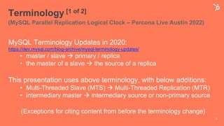 Terminology [1 of 2]
(MySQL Parallel Replication Logical Clock – Percona Live Austin 2022)
MySQL Terminology Updates in 2020:
https://dev.mysql.com/blog-archive/mysql-terminology-updates/
• master / slave à primary / replica
• the master of a slave à the source of a replica
This presentation uses above terminology, with below additions:
• Multi-Threaded Slave (MTS) à Multi-Threaded Replication (MTR)
• intermediary master à intermediary source or non-primary source
(Exceptions for citing content from before the terminology change)
3
 