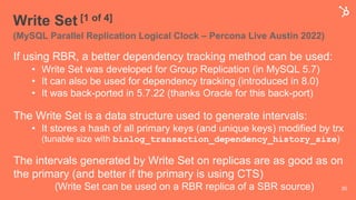 Write Set [1 of 4]
(MySQL Parallel Replication Logical Clock – Percona Live Austin 2022)
If using RBR, a better dependency tracking method can be used:
• Write Set was developed for Group Replication (in MySQL 5.7)
• It can also be used for dependency tracking (introduced in 8.0)
• It was back-ported in 5.7.22 (thanks Oracle for this back-port)
The Write Set is a data structure used to generate intervals:
• It stores a hash of all primary keys (and unique keys) modified by trx
(tunable size with binlog_transaction_dependency_history_size)
The intervals generated by Write Set on replicas are as good as on
the primary (and better if the primary is using CTS)
(Write Set can be used on a RBR replica of a SBR source) 30
 