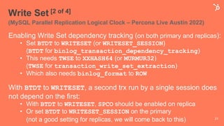 Write Set [2 of 4]
(MySQL Parallel Replication Logical Clock – Percona Live Austin 2022)
Enabling Write Set dependency tracking (on both primary and replicas):
• Set BTDT to WRITESET (or WRITESET_SESSION)
(BTDT for binlog_transaction_dependency_tracking)
• This needs TWSE to XXHASH64 (or MURMUR32)
(TWSE for transaction_write_set_extraction)
• Which also needs binlog_format to ROW
With BTDT to WRITESET, a second trx run by a single session does
not depend on the first:
• With BTDT to WRITESET, SPCO should be enabled on replica
• Or set BTDT to WRITESET_SESSION on the primary
(not a good setting for replicas, we will come back to this) 31
 