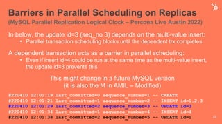 Barriers in Parallel Scheduling on Replicas
(MySQL Parallel Replication Logical Clock – Percona Live Austin 2022)
#220410 12:01:19 last_committed=0 sequence_number=1 -- CREATE
#220410 12:01:21 last_committed=1 sequence_number=2 -- INSERT id=1,2,3
#220410 12:01:29 last_committed=2 sequence_number=3 -- UPDATE id=3
#220410 12:01:34 last_committed=1 sequence_number=4 -- INSERT id=4
#220410 12:01:38 last_committed=2 sequence_number=5 -- UPDATE id=1 33
In below, the update id=3 (seq_no 3) depends on the multi-value insert:
• Parallel transaction scheduling blocks until the dependent trx completes
A dependent transaction acts as a barrier in parallel scheduling:
• Even if insert id=4 could be run at the same time as the multi-value insert,
the update id=3 prevents this
This might change in a future MySQL version
(it is also the M in AMIL – Modified)
 
