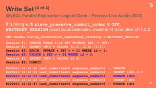 Write Set [4 of 4]
(MySQL Parallel Replication Logical Clock – Percona Live Austin 2022)
If running with slave_preserve_commit_order to OFF,
WRITESET_SESSION avoid inconsistencies: insert id=4 runs after id=1,2,3
SET GLOBAL binlog_transaction_dependency_tracking = WRITESET_SESSION;
Session #1: CREATE TABLE t(id INT PRIMARY KEY, v INT);
Session #1: INSERT INTO t VALUES (1,1),(2,2),(3,3);
Session #2: BEGIN; UPDATE t SET v = 11 WHERE id = 1;
Session #3: UPDATE t SET v = 33 WHERE id = 3;
Session #1: INSERT INTO t VALUES (4,4);
Session #2: COMMIT;
#220410 12:12:30 last_committed=0 sequence_number=1 -- CREATE
#220410 12:12:32 last_committed=1 sequence_number=2 -- INSERT id=1,2,3
#220410 12:12:39 last_committed=2 sequence_number=3 -- UPDATE id=3
#220410 12:12:43 last_committed=2 sequence_number=4 -- INSERT id=4
#220410 12:12:47 last_committed=2 sequence_number=5 -- UPDATE id=1 34
 