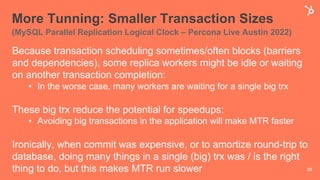 More Tunning: Smaller Transaction Sizes
(MySQL Parallel Replication Logical Clock – Percona Live Austin 2022)
Because transaction scheduling sometimes/often blocks (barriers
and dependencies), some replica workers might be idle or waiting
on another transaction completion:
• In the worse case, many workers are waiting for a single big trx
These big trx reduce the potential for speedups:
• Avoiding big transactions in the application will make MTR faster
Ironically, when commit was expensive, or to amortize round-trip to
database, doing many things in a single (big) trx was / is the right
thing to do, but this makes MTR run slower 38
 