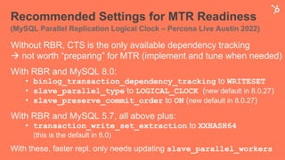 Recommended Settings for MTR Readiness
(MySQL Parallel Replication Logical Clock – Percona Live Austin 2022)
Without RBR, CTS is the only available dependency tracking
à not worth “preparing” for MTR (implement and tune when needed)
With RBR and MySQL 8.0:
• binlog_transaction_dependency_tracking to WRITESET
• slave_parallel_type to LOGICAL_CLOCK (new default in 8.0.27)
• slave_preserve_commit_order to ON (new default in 8.0.27)
With RBR and MySQL 5.7, all above plus:
• transaction_write_set_extraction to XXHASH64
(this is the default in 8.0)
With these, faster repl. only needs updating slave_parallel_workers
 