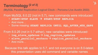 Terminology [2 of 2]
(MySQL Parallel Replication Logical Clock – Percona Live Austin 2022)
From MySQL 8.0.22 (not in 5.7), new commands were introduced:
• START/STOP SLAVE à START/STOP REPLICA
• And more…
• Some missing: START REPLICA UNTIL SQL_AFTER_MTS_GAPS
From 8.0.26 (not in 5.7 either), new variables were introduced:
• log_slave_updates à log_replica_updates
• slave_parallel_workers à replica_parallel_workers
• And more…
Because this talk applies to 5.7, and not everyone is on 8.0-latest,
this presentation uses old command and variable names
 
