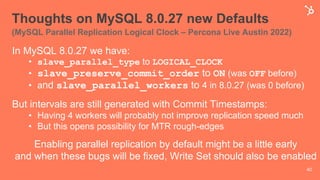 Thoughts on MySQL 8.0.27 new Defaults
(MySQL Parallel Replication Logical Clock – Percona Live Austin 2022)
In MySQL 8.0.27 we have:
• slave_parallel_type to LOGICAL_CLOCK
• slave_preserve_commit_order to ON (was OFF before)
• and slave_parallel_workers to 4 in 8.0.27 (was 0 before)
But intervals are still generated with Commit Timestamps:
• Having 4 workers will probably not improve replication speed much
• But this opens possibility for MTR rough-edges
Enabling parallel replication by default might be a little early
and when these bugs will be fixed, Write Set should also be enabled
40
 