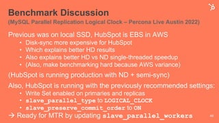 Benchmark Discussion
(MySQL Parallel Replication Logical Clock – Percona Live Austin 2022)
Previous was on local SSD, HubSpot is EBS in AWS
• Disk-sync more expensive for HubSpot
• Which explains better HD results
• Also explains better HD vs ND single-threaded speedup
• (Also, make benchmarking hard because AWS variance)
(HubSpot is running production with ND + semi-sync)
Also, HubSpot is running with the previously recommended settings:
• Write Set enabled on primaries and replicas
• slave_parallel_type to LOGICAL_CLOCK
• slave_preserve_commit_order to ON
à Ready for MTR by updating slave_parallel_workers 49
 