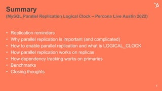 Summary
(MySQL Parallel Replication Logical Clock – Percona Live Austin 2022)
• Replication reminders
• Why parallel replication is important (and complicated)
• How to enable parallel replication and what is LOGICAL_CLOCK
• How parallel replication works on replicas
• How dependency tracking works on primaries
• Benchmarks
• Closing thoughts
5
 