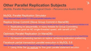 Other Parallel Replication Subjects
(MySQL Parallel Replication Logical Clock – Percona Live Austin 2022)
MySQL Parallel Replication Simulator
https://blog.koehntopp.info/2021/11/08/mysql-parallel-replication.html
Replica Group Commit (Slave Group Commit in MariaDB)
https://medium.com/booking-com-infrastructure/evaluating-mysql-parallel-replication-part-2-slave-group-commit-459026a141d2
• Replicating trx sequentially, in many threads for Group Committing
• Almost as good as ND single-threaded speed, with benefit of HD
Optimistic Parallel Replication (in MariaDB)
https://medium.com/booking-com-infrastructure/evaluating-mysql-parallel-replication-part-4-more-benchmarks-in-production-49ee255043ab
• Go beyond scheduling barriers on replica, achieving replication prefetching
Facebook partial transaction parallel execution in MySQL 5.6
https://www.percona.com/live/e18/sessions/faster-mysql-replication-using-row-dependencies
• Using Write Set on replicas for fine grain parallel statement excution 51
 