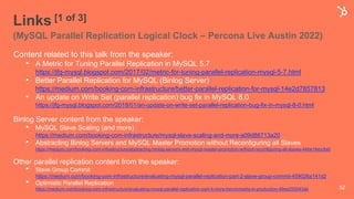 Links [1 of 3]
(MySQL Parallel Replication Logical Clock – Percona Live Austin 2022)
Content related to this talk from the speaker:
• A Metric for Tuning Parallel Replication in MySQL 5.7
https://jfg-mysql.blogspot.com/2017/02/metric-for-tuning-parallel-replication-mysql-5-7.html
• Better Parallel Replication for MySQL (Binlog Server)
https://medium.com/booking-com-infrastructure/better-parallel-replication-for-mysql-14e2d7857813
• An update on Write Set (parallel replication) bug fix in MySQL 8.0
https://jfg-mysql.blogspot.com/2018/01/an-update-on-write-set-parallel-replication-bug-fix-in-mysql-8-0.html
Binlog Server content from the speaker:
• MySQL Slave Scaling (and more)
https://medium.com/booking-com-infrastructure/mysql-slave-scaling-and-more-a09d88713a20
• Abstracting Binlog Servers and MySQL Master Promotion without Reconfiguring all Slaves
https://medium.com/booking-com-infrastructure/abstracting-binlog-servers-and-mysql-master-promotion-without-reconfiguring-all-slaves-44be1febc8a0
Other parallel replication content from the speaker:
• Slave Group Commit
https://medium.com/booking-com-infrastructure/evaluating-mysql-parallel-replication-part-2-slave-group-commit-459026a141d2
• Optimistic Parallel Replication
https://medium.com/booking-com-infrastructure/evaluating-mysql-parallel-replication-part-4-more-benchmarks-in-production-49ee255043ab 52
 