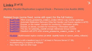 Links [2 of 3]
(MySQL Parallel Replication Logical Clock – Percona Live Austin 2022)
Related bugs (some fixed, some still open) for the full history:
• Bug#75396: Allow slave_preserve_commit_order without log-slave-updates.
• Bug#81840: Automatic Replication Recovery Does Not Handle Lost Events (applies to MTR)
• Bug#85965: Expose, on the master, counters for monitoring // information quality.
• Bug#85966: Expose, on slaves, counters for monitoring // information quality.
• Bug#85977: The doc. for LOGICAL_CLOCK wrongly references Group Commit
• Bug#89247: Deadlock with MTS when slave_preserve_commit_order = ON
• PS-8030: Multithreaded replica crashes [at STOP SLAVE] inside rli::cannot_safely_rollback()
• I think there is still a deadlock bug in 5.7 (at least in Percona Server 5.7.36),
troubleshooting in progress at HubSpot
• Also, there might be other bugs
53
 