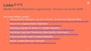 Links [3 of 3]
(MySQL Parallel Replication Logical Clock – Percona Live Austin 2022)
And more related content:
• Solving MySQL Replication Lag with LOGICAL_CLOCK and Calibrated Delay
https://orangematter.solarwinds.com/2017/01/13/solving-mysql-replication-lag-with-logical_clock-and-calibrated-delay/
• How to Fix a Lagging MySQL Replication
https://thoughts.t37.net/fixing-a-very-lagging-mysql-replication-db6eb5a6e15d
• Estimating potential for MySQL 5.7 parallel replication
https://www.percona.com/blog/2016/02/10/estimating-potential-for-mysql-5-7-parallel-replication/
• How Binary Logs (and Filesystems) Affect MySQL Performance
https://www.percona.com/blog/2018/05/04/how-binary-logs-and-filesystems-affect-mysql-performance/
• A Dive Into MySQL Multi-Threaded Replication
https://www.percona.com/blog/a-dive-into-mysql-multi-threaded-replication/
• MySQL Parallel Replication Simulator
https://blog.koehntopp.info/2021/11/08/mysql-parallel-replication.html
54
 