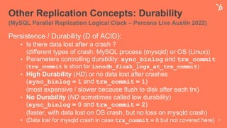 Other Replication Concepts: Durability
(MySQL Parallel Replication Logical Clock – Percona Live Austin 2022)
Persistence / Durability (D of ACID):
• Is there data lost after a crash ?
(different types of crash: MySQL process (mysqld) or OS (Linux))
• Parameters controlling durability: sync_binlog and trx_commit
(trx_commit is short for innodb_flush_logs_at_trx_commit)
• High Durability (HD) or no data lost after crashes
(sync_binlog = 1 and trx_commit = 1)
(most expensive / slower because flush to disk after each trx)
• No Durability (ND sometimes called low durability)
(sync_binlog = 0 and trx_commit = 2)
(faster, with data lost on OS crash, but no loss on mysqld crash)
• (Data lost for mysqld crash in case trx_commit = 0 but not covered here) 7
 