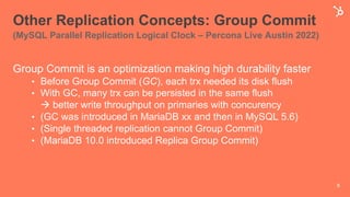 Other Replication Concepts: Group Commit
(MySQL Parallel Replication Logical Clock – Percona Live Austin 2022)
Group Commit is an optimization making high durability faster
• Before Group Commit (GC), each trx needed its disk flush
• With GC, many trx can be persisted in the same flush
à better write throughput on primaries with concurency
• (GC was introduced in MariaDB xx and then in MySQL 5.6)
• (Single threaded replication cannot Group Commit)
• (MariaDB 10.0 introduced Replica Group Commit)
8
 