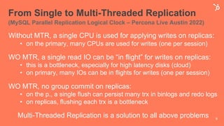 From Single to Multi-Threaded Replication
(MySQL Parallel Replication Logical Clock – Percona Live Austin 2022)
Without MTR, a single CPU is used for applying writes on replicas:
• on the primary, many CPUs are used for writes (one per session)
WO MTR, a single read IO can be “in flight” for writes on replicas:
• this is a bottleneck, especially for high latency disks (cloud)
• on primary, many IOs can be in flights for writes (one per session)
WO MTR, no group commit on replicas:
• on the p., a single flush can persist many trx in binlogs and redo logs
• on replicas, flushing each trx is a bottleneck
Multi-Threaded Replication is a solution to all above problems 9
 