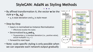 13
StyleGAN: AdaIN as Styling Methods
• By affined transformation A, the vector w be the
style y = (ys, yb)
• ys is style deviation and yb is style mean
• Step-by-Step
• Input x is normalized as Instance Normalization
• Effectively localize the styles
• Denormalized by ys and yb
• To guarantee ys is standard deviation (i.e., positive value),
actual multiplier is ys + 1
• Forward to next layer
• Note: scale-specific styling is only possible when
we can separate each network output gradually
 