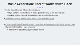 29
Music Generation: Recent Works w/wo GANs
• Style-Conditioned Music Generation
• Style transfer-like methods in music generation w/ LSTM-based GANs
• Making style codebook that decides overall style of the music
• Symbolic Music Generation with Transformer-GANs
• Compound Word Transformer: Learning to Compose Full-Song Music over
Dynamic Directed Hypergraphs
• Transformer-based music generation model
 