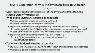 30
Music Generation: Why is the StyleGAN hard to utilized?
• Main “scale-specific controllability” of the StyleGAN comes from the
stacked CNN w/ various size
 To utilize StyleGAN, it should be separable
• Music composition should be infinitely extended
 cannot utilize CNNs in temporal dimension
• Separation of the musical components (e.g., Motive – Phrase – Period)
 Hard to modeled like CNNs (intuitive separation of the components are hard)
 Each of them shares overall flow  separation causes incoherence music
• Separation of the Midi components (e.g., bar – beat - …)
 Using CNNs to combine them can cause information loss
(e.g., structured tokens)
• Too many additional features to consider
• StyleGAN and Image processing  no other input or consideration except image
• Music has a bunch of extra features like instrument
 