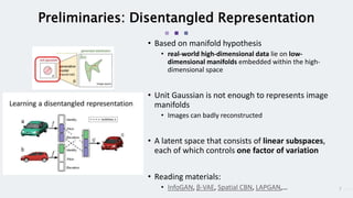 7
Preliminaries: Disentangled Representation
• Based on manifold hypothesis
• real-world high-dimensional data lie on low-
dimensional manifolds embedded within the high-
dimensional space
• Unit Gaussian is not enough to represents image
manifolds
• Images can badly reconstructed
• A latent space that consists of linear subspaces,
each of which controls one factor of variation
• Reading materials:
• InfoGAN, β-VAE, Spatial CBN, LAPGAN,…
 