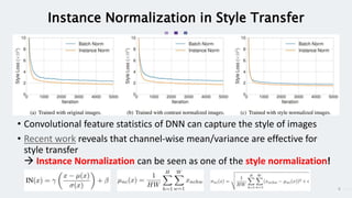 9
Instance Normalization in Style Transfer
• Convolutional feature statistics of DNN can capture the style of images
• Recent work reveals that channel-wise mean/variance are effective for
style transfer
 Instance Normalization can be seen as one of the style normalization!
 