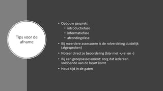 Tips voor de
afname
• Opbouw gesprek:
• introductiefase
• informatiefase
• afrondingsfase
• Bij meerdere assessoren is de rolverdeling duidelijk
(afgesproken)
• Noteer direct je beoordeling (bijv met +,+/- en -)
• Bij een groepsassessment: zorg dat iedereen
voldoende aan de beurt komt
• Houd tijd in de gaten
 