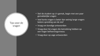Tips voor de
vragen
• Stel de student op z'n gemak, begin met een paar
gemakkelijke vragen
• Veel korte vragen is beter dan weinig lange vragen:
betere spreiding van de stof
• Vraag om bondige antwoorden
• Vraag door bij vragen die betrekking hebben op
een hoger beheersingsniveau
• Vraag door op vage antwoorden
 
