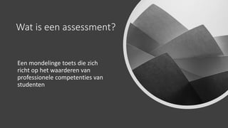 Wat is een assessment?
Een mondelinge toets die zich
richt op het waarderen van
professionele competenties van
studenten
 