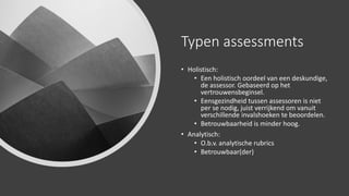 Typen assessments
• Holistisch:
• Een holistisch oordeel van een deskundige,
de assessor. Gebaseerd op het
vertrouwensbeginsel.
• Eensgezindheid tussen assessoren is niet
per se nodig, juist verrijkend om vanuit
verschillende invalshoeken te beoordelen.
• Betrouwbaarheid is minder hoog.
• Analytisch:
• O.b.v. analytische rubrics
• Betrouwbaar(der)
 
