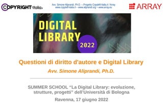 Avv. Simone Aliprandi, Ph.D. – Progetto Copyleft-Italia.it / Array
www.copyleft-italia.it – www.aliprandi.org – www.array.eu
____________________________________
SUMMER SCHOOL “La Digital Library: evoluzione,
strutture, progetti” dell’Università di Bologna
Ravenna, 17 giugno 2022
Questioni di diritto d'autore e Digital Library
Avv. Simone Aliprandi, Ph.D.
 