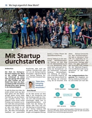 Mit Startup
durchstarte
e
en
Andrea Kurz
Der Start ins Startup-Le-
ben kann holprig sein. Wann
ist der richtige Zeitpunkt
zur Gründung? Ist meine
Idee gut genug? Wie bringe
ich mein Produkt auf den
Markt? Das Team von Start-
up Salzburg hilft innovativen
Gründer:innen beim Sprung
in die Selbstständigkeit.
Es gibt da diese eine Idee, die
einem einfach nicht aus dem
Kopf gehen will. Die Überle-
gungen gehen immer tiefer,
man klärt ab, wie die Produk-
tion aussehen könnte, baut
vielleicht schon einen ersten
Prototyp und investiert so im-
mer mehr Zeit und auch Geld.
Irgendwann kommt der Punkt,
an dem man bereit ist, mit
der Idee nach außen zu ge-
hen. „Wir raten, sich frühzeitig
Feedback von potenziellen
Kund:innen, aber auch von
anderen Gründer:innen oder
von uns als Startup-Coaches
einzuholen“, sagt Ernst Novak
vom Startup Salzburg Ser-
vice-Point bei Innovation Salz-
burg.
Ist die Idee einmal auf dem
Weg in die Umsetzung und
die Gründung steht an, müs-
sen sich viele Gründer:innen
entscheiden: Bleibt man im
Angestelltenverhältnis und
macht man das Startup ne-
benbei oder traut man sich
den Sprung ins Unternehmer-
tum? Startup Salzburg hilft
bei genau diesen Fragestel-
lungen und begleitet Startups
bereits in frühen Phasen der
Geschäftsentwicklung.
Startup Salzburg ist der Salz-
burger Netzwerkinkubator,
der Startups auf dem Weg
von der Ideenentwicklung bis
hin zum Markteintritt unter-
stützt. Dafür verknüpft die Ini-
tiative die Kompetenzen von
vier Institutionen: Innovation
Salzburg, Wirtschaftskam-
mer Salzburg, FH Salzburg
und Universität Salzburg. An
diesen vier Service-Points ﬁn-
den Startups die Unterstüt-
zung, die sie brauchen. Eine
aktive Startup-Com
m
mmunity
aus dem Innovationsö
ö
ökosys-
tem gibt es obendrauf
f
f. Diese
trifft sich regelmäßig bei di-
versen Netzwerk-Even
n
nts wie
Homecoming Startups
s
s oder
Demo Day zum gege
e
enseiti-
g
gen Austausch. Oder a
a
arbeitet
bei den Werkstatt-Program-
men wie Weekend oder Camp
gemeinsam an den Start-
up-Ideen.
Vier maßgeschneiderte Pro-
gramme: Die Angebote von
Startup Salzburg sind kosten-
los und richten sich nach den
Die Leistungen von Startup Salzburg geben Orientierung und Unter-
stützung und bieten damit beste Voraussetzungen für alle innovativen
Gründer:innen und Gründungsinteressierte.
“Rate dazu,
frühzeitig
Feedback
einzuholen.”
Ernst Novak
BILD:
SN/STRIEMITZER
10 Wo liegt eigentlich New Work?
 