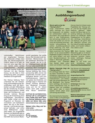 individuellen Bedürfnissen
der angehenden Startups.
Der Erstkontakt erfolgt meist
über das Beratungsgespräch
CHECK. Dabei ist es egal, ob
man erst eine vage Idee hat
oder bereits einen perfekt
ausgearbeiteten Business-
pl
lan. D
Di
ie C
Coach
hes ﬁ
ﬁnd
den ge-
meinsam mit den Startups
heraus, wo die Idee in ihrer
Entwicklung steht, und geben
Feedback auf Augenhöhe.
Das Startup Salzburg Team
unterstützt bei der Entwick-
lung und Ausarbeitung der Ge-
schäftsidee, prüft die Mach-
barkeit und gibt Hilfestellung
bei der Umsetzung. Im (Vor-)
Gründungsprogramm SHAPE
feilen die Gründerinnen und
Gründer mehrere Monate
lang an der Entwicklung eines
marktfähigen Geschäftsmo-
dells. Dabei richtet sich das
Programm an Personen mit
innovativen und skalierbaren
Ideen, die sich in der Orien-
tierungs- und Strukturierungs-
phase beﬁnden und schon
erste Maßnahmen umge-
setzt haben. Für ausgewählte
Startups mit Marktreife gibt es
das Inkubationsprogramm
FACTORY. Dort wird am Markt-
eintritt gearbeitet. De
e
er große
Bonus: Die Gründer:innen be-
kommen Mentor:inne
e
en aus
der etablierten Wirtschaft zur
r
r
Seite gestellt, die sie
e
e in al-
len Angelegenheiten, die das
Startup-Leben bereit h
h
hält, un-
terstützen. Beim hause
e
eigenen
W
Wei
it
terb
bi
il
ld
dungsprogramm von
Startup Salzburg, den Entre-
preneurship ABCs, lernen die
angehenden Founder praxis-
bezogenes Wissen rund ums
Unternehmertum. Expert:in-
nen geben dort Einblicke und
wichtige Tipps in Themen wie
Design Thinking, Marktana-
lyse, Marketing, Finanzpla-
nung und Co. An diesen
Events kann jede interess-
ierte Person teilnehmen.
Und hast du Lust bekommen,
Startup-Luft zu schnuppern?
Dann melde dich beim Team
von Startup Salzburg und er-
zähle von deiner Idee unter
welcome@startup-salzburg.at
Weitere Infos, Blog und Ter-
mine unter:
www.startup-salzburg.at
Beim EUREGIO Startup
p Camp
p 2022 arbeiteten
20 Startup
p Teams im Austausch miteinander
r
an ihren innovativen Geschäftsideen.
BILD: SN/SIEGRID_CAIN
Programme & Entwicklungen
Hannes Heissl ist Initiator sowie
Projektleiter der “Startup Leh-
re” und hat das Projekt nach
Salzburg gebracht. Dabei
wurden mit Romy Sigl von Co-
working Salzburg und Robert
Kastner von Jobaktuell ideale
Projektpartner vor Ort gefun-
den. Lehrlinge, Unternehmen
und Startups, die gerne über
den Tellerrand schauen und
ihre Zukunft proaktiv gestalten
wollen, sind herzlich willkom-
men, dabei zu sein!
TIPP: Beim Business Speed
Networking gibt es im Strand-
bad Henndorf ein erstes Ken-
nenlernen zwischen interes-
sierten Lehrlingen, Startups
und Unternehmen.
Wann: 21. Juli 10:00 und
18:00. Anmeldung unter:
tinyurl.com/businessbeachJuli
Hier können sich Interessierte
informieren: www.jobaktuell.
eu/blog/startuplehre
Ansprechpartner für:
1) Etablierte Unternehmen &
Lehrlinge: Robert Kastner
0660 40 31 802
2) Startups: Romy Sigl
0664 41 30 361
3) Ausbildungsverbünde &
Gesamtprojekt: Hannes Heissl
0664 24 55 977
Weitere Informationen unter:
www.startuplehre.at
Worum geht es bei der
“Startup Lehre”?
Junge Unternehmen bilden
selten Lehrlinge aus. Durch
die Kooperation mit etablier-
ten Lehrbetrieben wollen wir
das ändern. Der junge Mensch
lernt in zwei Unternehmen,
den Lehrvertrag schließt er mit
einem der beiden ab und hat
somit die Sicherheit einer klas-
sischen Lehrausbildung. Ein
solcher Ausbildungsverbund
bringt Erfahrung und Tradi-
tion mit Innovation und neuen
Ideen zusammen. Die “Startup
Lehre” ist ein wissenschaftlich
begleitetes Projekt im Rahmen
von ‚Lehre fördern‘ und wird
vom Bundesministerium für
Arbeit & Wirtschaft gefördert.
Lehrlinge und Unterneh-
men werden dabei unter-
stützt und erhalten Coachings.
Welche Potenziale birgt die
“Startup Lehre”?
Für Lehrlinge bietet die “Start-
up Lehre” Einsichten in unter-
schiedliche Unternehmen und
verschiedene Blickwinkel in der
Unternehmens- und Arbeits-
welt. Das bringt Motivation für
alle Beteiligten. Das Startup
kann Lehrlinge, die bereits in
einem Unternehmen sind, im
eigenen Haus mit ausbilden
bzw. gleich oder in einem
zweiten Schritt selbst einen
Lehrvertrag abschließen.
Der österreichische Gewerbe-
verein in Wien ist Projektträger.
Neu:
Ausbildungsverbund
Ausbildungsverbund
V. l.: Robert Kastner und Romy
y Sig
gl mit Initiator Hannes Heissl.
BILD: SN/COWORKING
 
