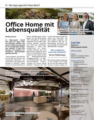 Monika Sturmer
Im Wissenspark Urstein
wird 2023 ein neuer Tech-
no-Z-Standort eröﬀnet. Hier
wird ein völlig neues Konzept
für ein einzigartiges Ökosys-
tem realisiert, in dem EPU,
Startups und etablierte Un-
ternehmen gleichermaßen
gedeihen können.
„Neues Arbeiten, das heißt für
uns im Techno-Z Urstein, den
arbeitenden Menschen zum
Unternehmer der eigenen Po-
tenziale zu machen“, erklärt
Techno-Z-Geschäftsführer
ist, dass die Arbeitsumgebung
neben den Menschen, die
einen täglich umgeben, und
den Prozessen, die man im
Arbeitsalltag durchläuft, viel
dazu beiträgt, das persönliche
Wohlbeﬁnden zu steigern.
„Wir ermöglichen
maximale Flexibilität.”
Aber welche Arbeitsumgebung
ist die richtige? Eine Frage,
die sich für die Prokuristin der
Techno-Z Urstein GmbH, Dr.
Werner Pfeiﬀenberger seinen
Ansatz für den Wissenspark.
“Wir ermöglichen maximale
Flexibilität und schaﬀen glei-
chzeitig perfekte räumliche
und technische Rahmenbe-
dingungen, in denen Mit-
arbeiter:innen ein Arbeit-
sumfeld vorﬁnden, das ihren
Bedürfnissen entspricht und in
dem sie sich wohlfühlen. Nicht
zuletzt um den hohen Kosten
der Mitarbeiterﬂuktuation
entgegenzuwirken“, so Wer-
ner Pfeiﬀenberger, der selbst
wissenschaftliche Untersu-
chungen zum Thema „Neues
Arbeiten“ publiziert hat. Fakt
Office Home mit
Lebensqualität
Werner Pfeiﬀenberger
Innenansicht vom Community
y-Bereich im neuen Techno-Z
im Wissensp
park Urstein.
FAKTEN
Techno-Z
Wissenspark Urstein
Eröﬀnung: 2023
Fläche:
8.000 m² vermietbare Fläche
inkl. Serviceleistungen
Verkehrsanbindung:
• Flughafen 10 min
• direkter Anschluss zur
S-Bahn
• direkter Anschluss an
Tauernradweg
• direkter Anschluss zur
Autobahn
Angebote:
Classic: klassische Büro-
ﬂächen von 20 m² bis
>2.000 m², ab EUR 14 pro m²
My Desk: oﬀener Schreib-
tisch, ab EUR 365
My Oﬃce: möbliertes Büro,
ab Euro 415
My Studio: möbliertes Büro
mit Extraausstattung, ab
Euro 525
Lounge: täglich ab EUR 26,
monatlich ab EUR 265
My Meeting: 2–150
Personen
Early Bird Oﬀer unter
0662 454888 110
urstein.techno-z.at
„Bei Potenzialentfaltung geht es um das Gefühl,
einen Beitrag zu etwas Sinnvollem zu leisten
und dafür entsprechende Wertschätzung zu erhalten.”
BILD:
SN/TECHNO-Z/KONRAD
FERSTERER
V. l.: Dr. Sy
ybille Maier-Ginther, Arch. Daniela Hertel,
kada-wittfeldarchitektur, Mag
g. Werner Pfeiﬀenberg
ger MBA
vor dem neuen Techno-Z-Standort in Urstein.
12 Wo liegt eigentlich New Work?
 