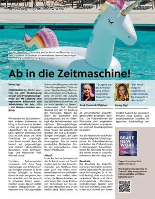 Romy Sigl
COWORKINGSALZBURG star-
tete mit dem Studiengang
Design und Produktmanage-
ment der FH Salzburg eine
explorative Pilotstudie zum
Arbeitsleben im Jahr 2035
– mit überraschendem Aus-
gang.
Wie werden wir 2035 arbeiten?
Kein anderes Lebewesen ist
fähig, in Szenarien zu denken,
schon gar nicht in möglichen
„Zukünften“, die von unzäh-
ligen Faktoren abhängig sind.
Dass es sich dabei um keine
Forschung im ursprüngli-
chen Sinne handelt, denn die
basiert auf gegenwärtigen
und vielfach überprüfbaren
Resultaten, weiß Anthropo-
loge und Researcher Prof.
Michael Leube.
Trotzdem, Spitzensportler
visionieren sich ihren Sieg,
Topmanager und Erfolgsstart-
ups bringen Visionen in Form
bunter Collagen zu Papier,
damit sie nicht vergessen, wo-
hin sie wollen und die sie auch
in schweren Zeiten weiter-
machen lassen. Warum sollten
kreative Designer:innen ge-
meinsam mit Führungskräften
daher nicht fähig sein, ak
k
ktiv die
Zukunft zu gestalten? “M
M
Mit un-
seren Service-Design-M
M
Metho-
den entwickeln wir enkel
l
ltaug-
liche Versionen der Zu
u
ukunft,
die uns jeden Morgen zwi
i
ingen,
aus dem Bett aufzustehe
e
en, um
sie wahr werden zu lassen”,
konkretisiert Prof. Dominik
Walcher von der FH Salzburg
die Pilotstudie. Warum das
alles? Wir erschaﬀen eine
Zukunftsvision, die im Hinter-
kopf der teilnehmenden und
nächsten Führungskräftege-
neration verankert bleiben soll.
Diese Vision der Zukunft soll
greifbar sein und zu Entschei-
dungen ermutigen, die über
den eigenen Lohnzettelrand
hinausgehen. Das ist meine
persönliche Motivation hin-
ter der angestoßenen „New
Work”-Pilotstudie.
Ablauf:
In der Recherche befassen sich
die Proband:innen mit Trend-
studien wie der des Zukunfts-
institutes von Matthias Horx
aber auch mit selbst erho-
benenDateninFormvonTiefen-
interviews mit realen Men-
schen, die Neues Arbeiten be-
reits leben. Der starke Einﬂuss
von Technologie auf das Le-
ben der Menschen wird in der
Netﬂix-Serie “Black Mirror” in
22 verschiedenen Zukunfts-
geschichten besonders deut-
lich. Die Proband:innen der
Pilotstudie sind angehalten,
einzelne Episoden zu analysie-
ren und auf Enkeltauglichkeit
zu prüfen.
Auf die Recherche und Analy-
sephase folgt die Schöpfungs-
phase. Im Zukunftsworkshop
erarbeiten die Proband:innen
in Kleingruppen Zukunftssze-
narien für deﬁnierte Personen,
die bereits heute in zukunfts-
relevanten Berufen tätig sind.
Resultate:
Die Resultate der Zukunfts-
szenarien beinhalten schema-
tische Tagesabläufe, die durch
neue Technologien (z. B. Vir-
tual Reality), aber auch durch
veränderte Werte und damit
einhergehende Verhaltens-
veränderungen (später wird
man sich wundern, dass Men-
schen sich einmal von Tieren
ernährt haben) der jeweiligen
Persona neue Lebens- und
Arbeitsrealitäten schaﬀen. Im
typischen Arbeitsalltag von
Paper: Brave New Work
Autor: Kienbaum
Was bedeutet Leadership in
Zukunft? Wie mutig müssen
Führungskräfte und Mitar-
beitende sein?
Ab in die Zeitmaschine!
Bei der „New Work”-Pilotstudie g
geht es darum, wie Menschen im
Jahr 2035 leben und arbeiten. Ein entwickeltes Szenario beschäftig
gte
sich z. B. mit Biorhy
ythmus und Arbeitsverhalten.
“Es geht um
die Entwick-
lung enkel-
tauglicher
Zukunftssze-
narien.”
Pro
o
of. Do
o
ominik Wa
a
alc
c
che
e
er
“Der Work-
shop er-
möglicht es
Unternehmen,
die Zukunft zu
skizzieren.”
Ro
o
omy
y
y S
S
Sig
g
gl
BILD:
SN/CAIN
BILD:
SN/
WHYT.ORG
BILD: SN/PEXELS/ KINDELMEDIA
14 Wo liegt eigentlich New Work?
W
W
Wo liegt eigentlich New W
W
Work?
 