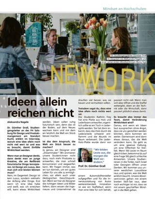 Aleksandra Nagele
Dr. Günther Grall, Studien-
gangsleiter an der FH Salz-
burg für Design und Produkt-
mangement am Standort
Kuchl, erklärt im Interview,
warum eine Idee allein noch
nicht viel wert ist und was
es braucht, damit Einfälle
Wirklichkeit werden.
Wenn man an Designer denkt,
dann denkt man an junge
Kreative, die am Reißbrett
futuristische Dinge konzipie-
ren. Ist Design ein Luxus, den
man sich erst leisten können
muss?
Nein, im Gegenteil. Design ist
kein Luxus, sondern vielmehr
der Anfang aller Dinge. Erst
wenn ich eine Idee habe
und weiß, was ich erreichen
will, kann etwas Wirklichkeit
draußen viel besser, was sie
bauen und vermarkten sollen.
Trotzdem sagst du, dass eine
Idee allein noch nichts wert
sei.
Die Studentin Kathrin Frey
hat eine Platte aus Holz und
Lederfasern entworfen, eigent-
lich sollte es ein Tisch in Leder-
optik werden. Sie hat dann er-
kannt, dass das Holz durch die
Lederanteile schwerer ent-
ﬂammt und die Akustik im
Raum verbessert. Die Leder-
Holz-Platte wurde dann von
einem Automobilhersteller
aufgegriﬀen und für die In-
nenausstattung von Autos
weiterentwickelt. Innovation
ist wie ein Staﬀellauf, wenn
man eine Idee für sich behält,
passiert nicht viel. Wenn man
sich aber öﬀnet und die Staﬀel
weitergibt, eben an die Tech-
nik oder die Wirtschaft, dann
passiert plötzlich etwas damit.
Es braucht also immer das
Team, damit Veränderung
Wirklichkeit wird?
Genau, erst wenn wir Ideen
laut aussprechen ohne Angst,
dass sie uns gestohlen werden
könnten, dann kommen wir
weiter. Gemeinsam wird dann
etwas daraus, das die Welt
verändern kann. Da geht es
um eine gewisse Haltung,
um eine Oﬀenheit für Viel-
falt. Wenn 100 Leute im Raum
gleichticken, bekommst du auf
eine Frage 100 gleich schlechte
Antworten. Unsere Studien-
reisen in die Türkei, nach Israel
oder Georgien öﬀnen unser
Denken. Wir kommen aus un-
serer westlichen Luxusblase
raus und spüren, was die Welt
wirklich baucht. Unsere Absol-
vent:innen gehen mit einem
breiten Skill-Set raus, aber
noch wichtiger ist mir, dass sie
mit einem geschärften Mind-
set in die Welt gehen.
werden. Ideen sollen ruhig
futuristisch sein, denn das ist
der Boden, auf dem Neues
wachsen kann und mit dem
wir letztlich die Welt ein Stück
besser machen.
Ist das dein Anspruch, die
Welt ein Stück besser zu
machen?
Ja genau, wir Designer sind
„Dreammaker“. Wir animieren
unsere Student:innen nicht
dazu, noch mehr Produkte zu
entwerfen, die man schnell
konsumieren und wegwerfen
kann. Wir fragen immer, was
wir tun können, um ein gutes
Leben für uns alle zu ermögli-
chen, vor allem auch unter
ökologischen Gesichtspunk-
ten. Wenn wir hier als Designer
die richtigen Ideen und Bilder
liefern, dann wissen die Inge-
nieure und Unternehmer da
“Wir bilden
Leute aus, die
morgen die
Welt ver-
ändern.”
Prof. Dr. Günther Grall
Ideen allein
reichen nicht
FH-Studieng
gang
gsleiter Günther Grall
im Gesp
präch mit Aleksandra Nag
gele und
einer seiner ersten Absolventinnen: Romy
y Sig
gl.
BILD:
SN/CAIN
BILD: SN/SIEGRID_CAIN
Mindset an Hochschulen
 