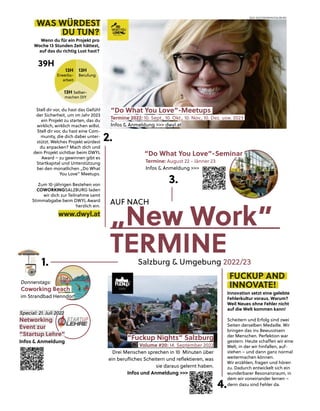 18
„New Work”
TERMINE
Salzburg & Umgebung 2022/23
WAS WÜRDEST
DU TUN?
Wenn du für ein Projekt pro
Woche 13 Stunden Zeit hättest,
auf das du richtig Lust hast?
Stell dir vor, du hast das Gefühl
der Sicherheit, um im Jahr 2023
ein Projekt zu starten, das du
wirklich, wirklich machen willst.
Stell dir vor, du hast eine Com-
munity, die dich dabei unter-
stützt. Welches Projekt würdest
du anpacken? Mach dich und
dein Projekt sichtbar beim DWYL
Award – zu gewinnen gibt es
Startkapital und Unterstützung
bei den monatlichen „Do What
You Love” Meetups.
Zum 10-jährigen Bestehen von
COWORKINGSALZBURG laden
wir dich zur Teilnahme samt
Stimmabgabe beim DWYL Award
herzlich ein.
www.dwyl.at
BILD: SN/COWORKINGSALZBURG
13H
Erwerbs-
arbeit
13H Selber-
machen DIY
13H
Berufung
“Do What You Love”-Meetups
Termine 2022: 10. Sept., 10. Okt., 10. Nov., 10. Dez. usw. 2023
Infos & Anmeldung
g >>> dwy
yl.at
39H
FUCKUP AND
INNOVATE!
Innovation setzt eine gelebte
Fehlerkultur voraus. Warum?
Weil Neues ohne Fehler nicht
auf die Welt kommen kann!
Scheitern und Erfolg sind zwei
Seiten derselben Medaille. Wir
bringen das ins Bewusstsein
der Menschen. Perfektion war
gestern. Heute schaﬀen wir eine
Welt, in der wir hinfallen, auf-
stehen – und dann ganz normal
weitermachen können.
Wir erzählen, fragen und hören
zu. Dadurch entwickelt sich ein
wunderbarer Resonanzraum, in
dem wir voneinander lernen –
denn dazu sind Fehler da.
“Fuckup Nights” Salzburg
Volume #20: 14. September 2022
Drei Menschen sprechen in 10 Minuten über
ein beruﬂiches Scheitern und reﬂektieren, was
sie daraus gelernt haben.
Infos und Anmeldung >>>
Special: 21. Juli 2022
Networking
Event zur
“Startup Lehre”
Infos & Anmeldung
Donnerstags:
Coworking Beach
im Strandbad Henndorf
f
1.
2.
4.
“Do What You Love”-Seminar
Termine: August 22 - Jänner 23
Infos & Anmeldung >>>
3.
AUF NACH
 