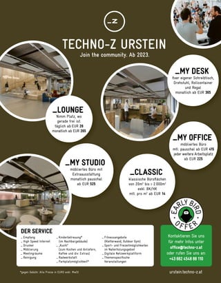 möbliertes Büro mit
Extraausstattung
monatlich pauschal
ab EUR 525
_MY STUDIO
Kontaktieren Sie uns
für mehr Infos unter
ofﬁce@techno-z.at
oder rufen Sie uns an:
+43 662 4548 88 110
*gegen Gebühr. Alle Preise in EURO exkl. MwSt
Nimm Platz, wo
gerade frei ist.
täglich ab EUR 26
monatlich ab EUR 265
_LOUNGE
ﬁxer eigener Schreibtisch,
Drehstuhl, Rollcontainer
und Regal
monatlich ab EUR 365
_MY DESK
möbliertes Büro
mtl. pauschal ab EUR 415
jeder weitere Arbeitsplatz
ab EUR 225
_MY OFFICE
mtl. pauschal ab EUR
jeder weitere Arbeitsplatz
klassische Büroﬂächen
von 20m2
bis > 2.000m2
exkl. BK/HK
mtl. pro m2
ab EUR 14
_CLASSIC
DER SERVICE
_ Fitnessangebote
(Kletterwand, Outdoor Gym)
_ Sport- und Freizeitmöglichkeiten
im Naherholungsgebiet
_ Digitale Netzwerkplattform
_ Themenspeziﬁsche
Veranstaltungen
_ Kinderbetreuung*
(im Nachbargebäude)
_ „Kuchl“
(zum Kochen und Anliefern,
Kaffee und div. Extras)
_ Radwerkstatt
_ Parkplatzmöglichkeit*
_ Empfang
_ High Speed Internet
_ Drucker
_ Möblierung
_ Meetingräume
_ Reinigung
urstein.techno-z.at
TECHNO-Z URSTEIN
Join the community. Ab 2023.
 