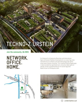 NETWORK.
OFFICE.
HOME.
Ein Zuhause für erfolgreiche Menschen und Unternehmen.
Egal, ob Sie einen ﬂexiblen Arbeitsplatz für nur einen Tag, einen
Schreibtisch für ein Monat, eine ganze Büroetage oder gleich
einen neuen Standort brauchen - wir schaffen Arbeitsumgebungen,
in denen produktiver gearbeitet wird, innovative Ideen geboren
werden und der arbeitende Mensch mit seinen täglichen
Bedürfnissen im Mittelpunkt steht.
©kadawittfeldarchitektur
V
i
l
l
a
c
h
/
I
t
a
l
i
e
n
/
S
l
o
w
e
n
i
e
n
-
>
H
a
l
l
e
i
n
,
6
k
m
-
>
A10 E55
FH Salzburg
S-Bahn
<- Salzburg / Wien / München
<- Salzburg Flughafen, 14km
Salzburg
Zentrum,11km
->
Salzburg
Hbf,17min
->
Salzach
TECHNO-Z
URSTEIN
TECHNO-Z URSTEIN
urstein.techno-z.at
Join the community. Ab 2023.
©kadawittfeldarchitektur
 